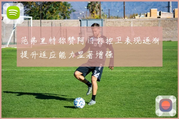范弗里特称赞阿门打控卫表现逐渐提升适应能力显著增强