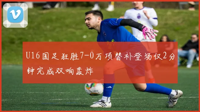 U16国足狂胜7-0万项替补登场仅2分钟完成双响轰炸