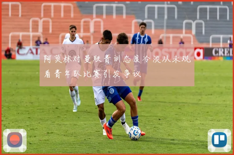 阿莫林对曼联青训态度冷淡从未观看青年队比赛引发争议