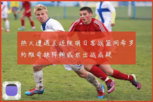 热火遭遇五连败明日客战篮网希罗约维奇缺阵鲍威尔出战成疑