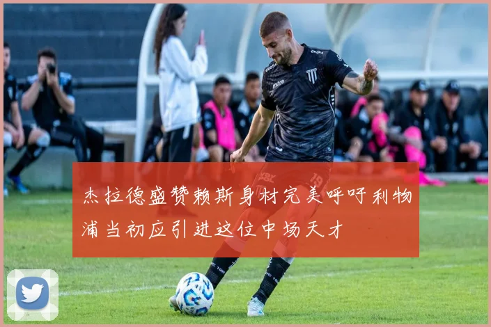 杰拉德盛赞赖斯身材完美呼吁利物浦当初应引进这位中场天才