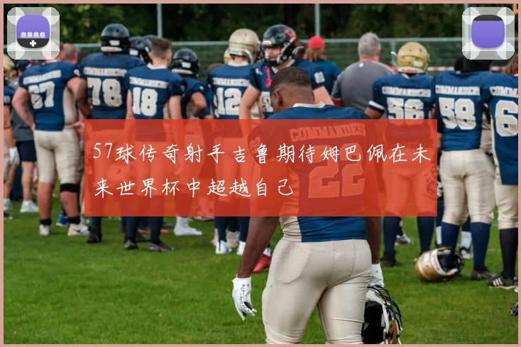 57球传奇射手吉鲁期待姆巴佩在未来世界杯中超越自己