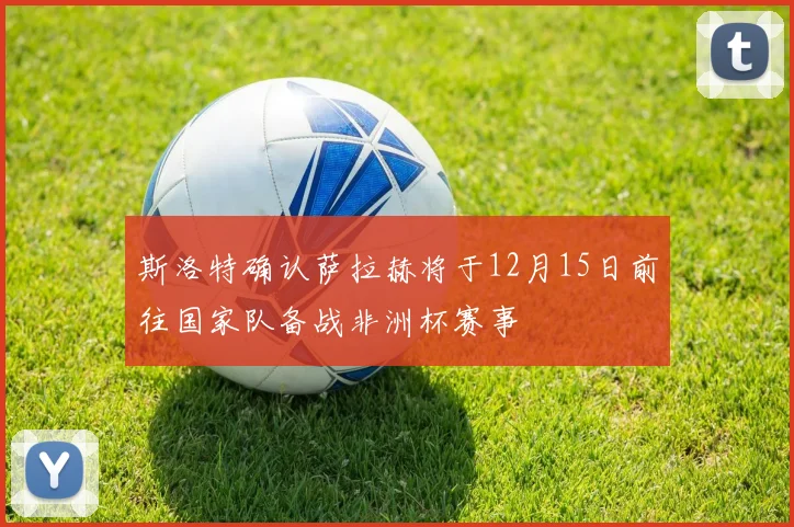 斯洛特确认萨拉赫将于12月15日前往国家队备战非洲杯赛事