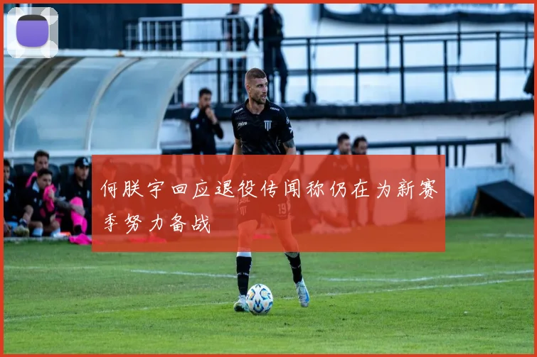 何朕宇回应退役传闻称仍在为新赛季努力备战