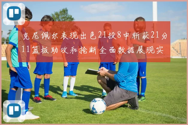 克尼佩尔表现出色21投8中斩获21分11篮板助攻和抢断全面数据展现实力
