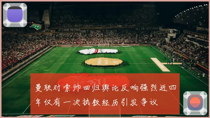 曼联对索帅回归舆论反响强烈近四年仅有一次执教经历引发争议