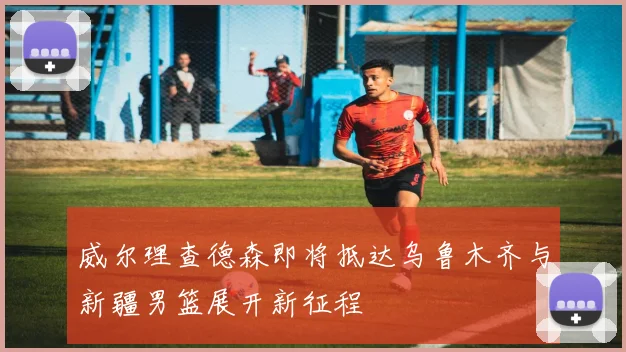 威尔理查德森即将抵达乌鲁木齐与新疆男篮展开新征程