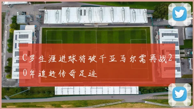 C罗生涯进球将破千亚马尔需再战20年追赶传奇足迹
